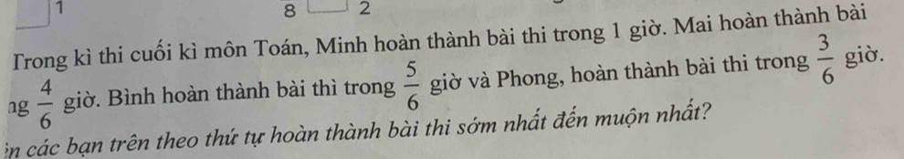 1 
8 2 
Trong kì thi cuối kì môn Toán, Minh hoàn thành bài thi trong 1 giờ. Mai hoàn thành bài 
ng  4/6  giờ. Bình hoàn thành bài thì trong  5/6  giờ và Phong, hoàn thành bài thi trong  3/6  giờ. 
n các bạn trên theo thứ tự hoàn thành bài thi sớm nhất đến muộn nhất?