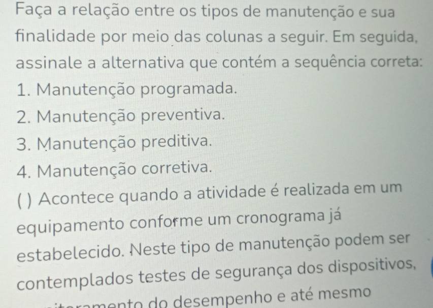 Faça a relação entre os tipos de manutenção e sua
finalidade por meio das colunas a seguir. Em seguida,
assinale a alternativa que contém a sequência correta:
1. Manutenção programada.
2. Manutenção preventiva.
3. Manutenção preditiva.
4. Manutenção corretiva.
( ) Acontece quando a atividade é realizada em um
equipamento conforme um cronograma já
estabelecido. Neste tipo de manutenção podem ser
contemplados testes de segurança dos dispositivos,
tamento do desempenho e até mesmo