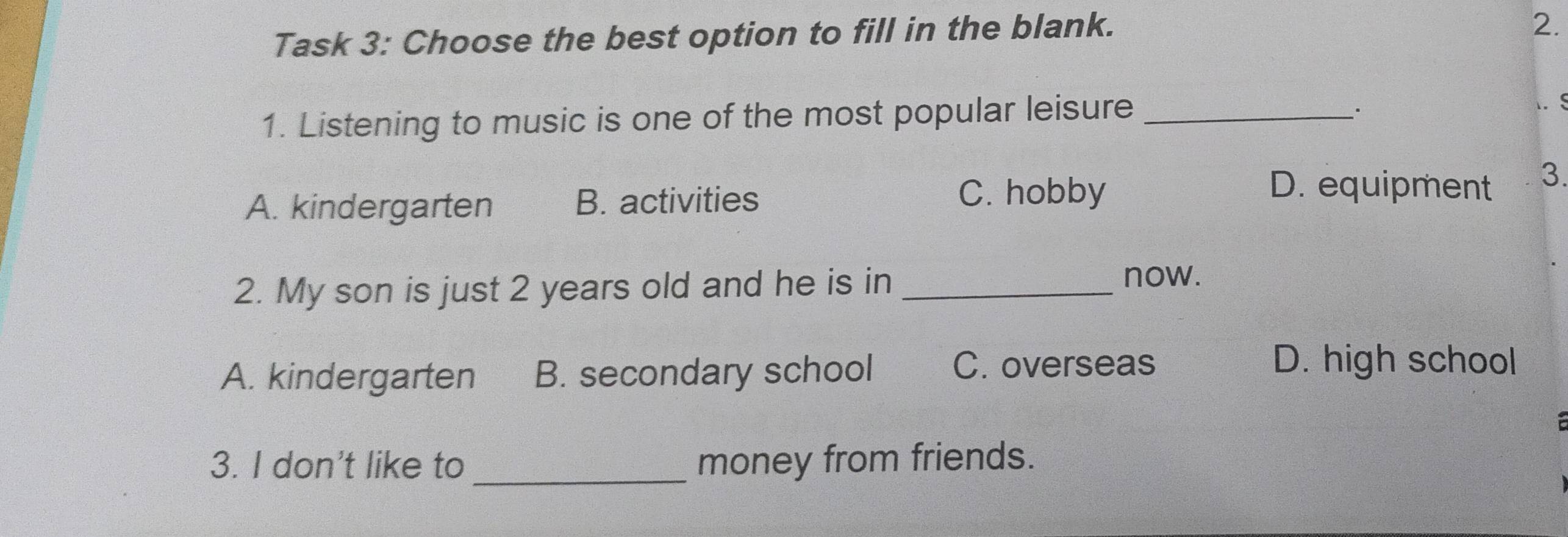 Task 3: Choose the best option to fill in the blank.
2.
1. Listening to music is one of the most popular leisure_
_·
. S
A. kindergarten B. activities
C. hobby D. equipment 3.
2. My son is just 2 years old and he is in_
now.
A. kindergarten B. secondary school C. overseas
D. high school

3. I don't like to _money from friends.