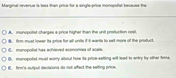 Marginal revenue is less than price for a single-price monopolist because the
A. monopolist charges a price higher than the unit production cost.
B. firm must lower its price for all units if it wants to sell more of the product.
C. monopolist has achieved economies of scale.
D. monopolist must worry about how its price-setting will lead to entry by other firms.
E. firm's output decisions do not affect the selling price.