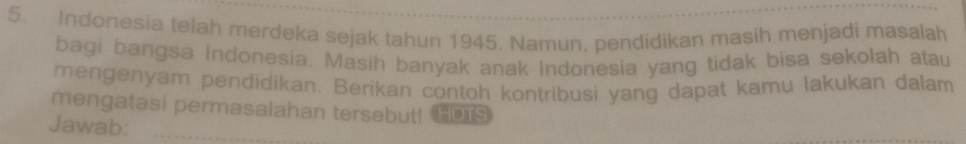 Indonesia telah merdeka sejak tahun 1945. Namun, pendidikan masih menjadi masalah 
bagi bangsa Indonesia. Masih banyak anak Indonesia yang tidak bisa sekolah atau 
mengenyam pendidikan. Berikan contoh kontribusi yang dapat kamu lakukan dalam 
mengatasi permasalahan tersebut! TIs 
Jawab: