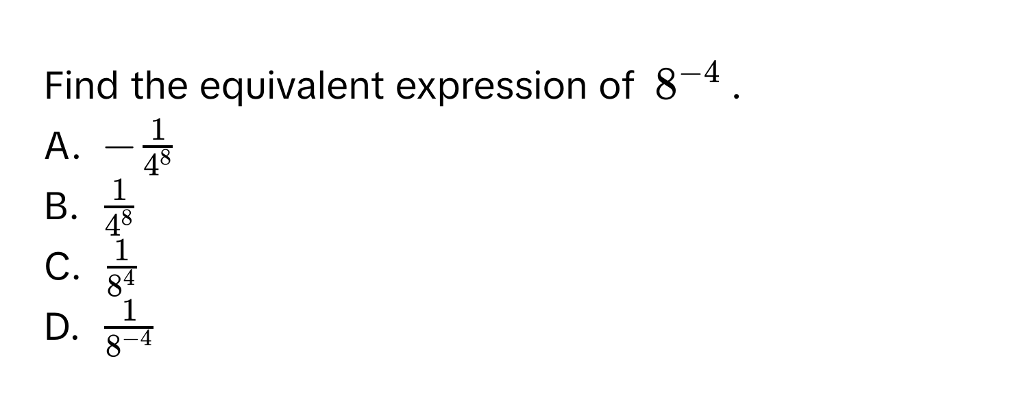 Find the equivalent expression of $8^(-4)$.
A. $- 1/4^8 $
B. $ 1/4^8 $
C. $ 1/8^4 $
D. $ 1/8^(-4) $