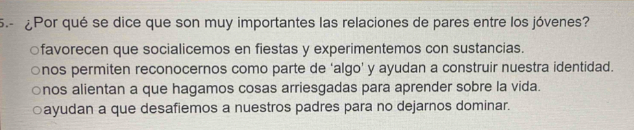 5.- ¿Por qué se dice que son muy importantes las relaciones de pares entre los jóvenes?
favorecen que socialicemos en fiestas y experimentemos con sustancias.
○nos permiten reconocernos como parte de ‘algo’ y ayudan a construir nuestra identidad.
。 nos alientan a que hagamos cosas arriesgadas para aprender sobre la vida.
ayudan a que desafiemos a nuestros padres para no dejarnos dominar.