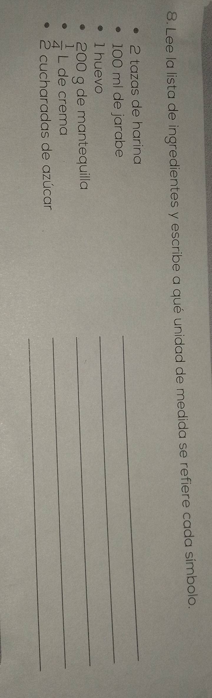 Lee la lista de ingredientes y escribe a qué unidad de medida se refiere cada símbolo.
2 tazas de harina
100 ml de jarabe 
_ 
1 huevo 
_
200 g de mantequilla 
_
 1/4  L de crema 
_ 
2 cucharadas de azúcar_
