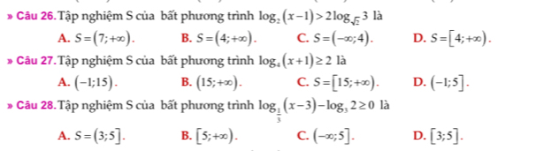 Tập nghiệm S của bất phương trình log _2(x-1)>2log _sqrt(2)3 là
A. S=(7;+∈fty ). B. S=(4;+∈fty ). C. S=(-∈fty ;4). D. S=[4;+∈fty ). 
Câu 27.Tập nghiệm S của bất phương trình log _4(x+1)≥ 2la
A. (-1;15). B. (15;+∈fty ). C. S=[15;+∈fty ). D. (-1;5]. 
* Câu 28.Tập nghiệm S của bất phương trình log _ 1/3 (x-3)-log _32≥ 0 là
A. S=(3;5]. B. [5;+∈fty ). C. (-∈fty ;5]. D. [3;5].