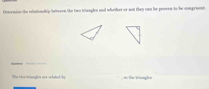 Determine the relationship between the two triangles and whether or not they can be proven to be congruent. 
Anxwer mn t os o 
The two triangles are related by , so the triangles