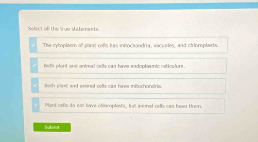 Select all the true statements.
The cytoplasm of plant cells has mitochondria, vacuoles, and chloroplasts.
Both plant and animal cells can have endoplasmic reticulum.
Both plant and animal cells can have mitochondria.
Plant cells do not have chloroplasts, but animal cells can have them.
Submit