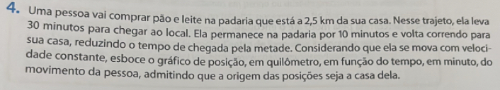 Uma pessoa vai comprar pão e leite na padaria que está a 2,5 km da sua casa. Nesse trajeto, ela leva
30 minutos para chegar ao local. Ela permanece na padaria por 10 minutos e volta correndo para 
sua casa, reduzindo o tempo de chegada pela metade. Considerando que ela se mova com veloci- 
dade constante, esboce o gráfico de posição, em quilômetro, em função do tempo, em minuto, do 
movimento da pessoa, admitindo que a origem das posições seja a casa dela.