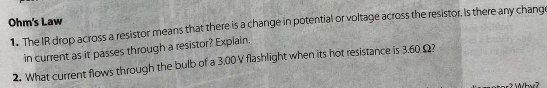 Ohm's Law 
1. The IR drop across a resistor means that there is a change in potential or voltage across the resistor. Is there any chang 
in current as it passes through a resistor? Explain. 
2. What current flows through the bulb of a 3.00 V flashlight when its hot resistance is 3.60 Ω?