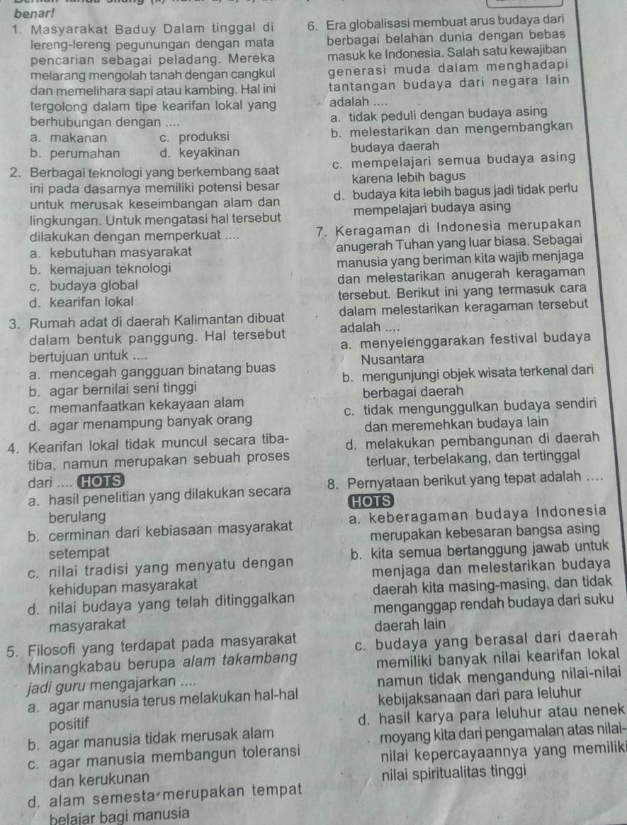 benar!
1. Masyarakat Baduy Dalam tinggal di 6. Era globalisasi membuat arus budaya dari
lereng-lereng pegunungan dengan mata berbagai belahan dunia dengan bebas
pencarian sebagai peladang. Mereka masuk ke Indonesia. Salah satu kewajiban
melarang mengolah tanah dengan cangkul generasi muda dalam menghadapi
dan memelihara sapi atau kambing. Hal ini tantangan budaya dari negara lain 
tergolong dalam tipe kearifan lokal yang adalah ....
berhubungan dengan …. a. tidak peduli dengan budaya asing
a. makanan c. produksi b. melestarikan dan mengembangkan
b. perumahan d. keyakinan budaya daerah
2. Berbagai teknologi yang berkembang saat c. mempelajari semua budaya asing
ini pada dasarnya memiliki potensi besar karena lebih bagus
untuk merusak keseimbangan alam dan d. budaya kita lebih bagus jadi tidak perlu
lingkungan. Untuk mengatasi hal tersebut mempelajari budaya asing
dilakukan dengan memperkuat .... 7. Keragaman di Indonesia merupakan
a. kebutuhan masyarakat anugerah Tuhan yang luar biasa. Sebagai
b. kemajuan teknologi manusia yang beriman kita wajib menjaga
c. budaya global dan melestarikan anugerah keragaman
d. kearifan lokal tersebut. Berikut ini yang termasuk cara
3. Rumah adat di daerah Kalimantan dibuat dalam melestarikan keragaman tersebut
dalam bentuk panggung. Hal tersebut adalah ....
bertujuan untuk .... a. menyelenggarakan festival budaya
Nusantara
a. mencegah gangguan binatang buas
b. agar bernilai seni tinggi b. mengunjungi objek wisata terkenal dari
c. memanfaatkan kekayaan alam berbagai daerah
d. agar menampung banyak orang c. tidak mengunggulkan budaya sendiri
dan meremehkan budaya lain
4. Kearifan lokal tidak muncul secara tiba- d. melakukan pembangunan di daerah
tiba, namun merupakan sebuah proses
terluar, terbelakang, dan tertinggal
dari .... HOTS
a. hasil penelitian yang dilakukan secara 8. Pernyataan berikut yang tepat adalah ...
HOTS
berulang
b. cerminan dari kebiasaan masyarakat a. keberagaman budaya Indonesia
setempat merupakan kebesaran bangsa asing
c. nilai tradisi yang menyatu dengan b. kita semua bertanggung jawab untuk
kehidupan masyarakat menjaga dan melestarikan budaya
d. nilai budaya yang telah ditinggalkan daerah kita masing-masing, dan tidak
masyarakat menganggap rendah budaya dari suku
daerah lain
5. Filosofi yang terdapat pada masyarakat c. budaya yang berasal dari daerah
Minangkabau berupa alam takambang
memiliki banyak nilai kearifan lokal 
jadi guru mengajarkan ....
namun tidak mengandung nilai-nilai
a. agar manusia terus melakukan hal-hal
kebijaksanaan dari para leluhur
positif
d. hasil karya para leluhur atau nenek
b. agar manusia tidak merusak alam
moyang kita dari pengamalan atas nilai-
c. agar manusia membangun toleransi
nilai kepercayaannya yang memilik 
dan kerukunan nilai spiritualitas tinggi
d. alam semesta merupakan tempat
belaiar bagi manusia