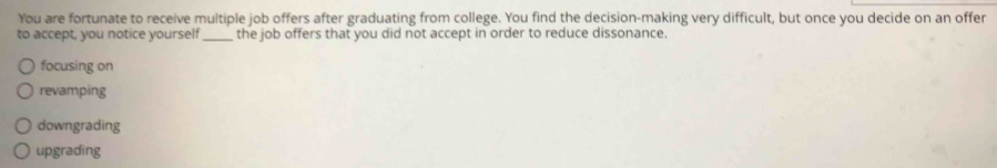 You are fortunate to receive multiple job offers after graduating from college. You find the decision-making very difficult, but once you decide on an offer
to accept, you notice yourself _the job offers that you did not accept in order to reduce dissonance.
focusing on
revamping
downgrading
upgrading