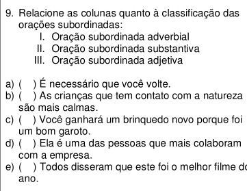 Relacione as colunas quanto à classificação das 
orações subordinadas: 
I. Oração subordinada adverbial 
II. Oração subordinada substantiva 
IIII. Oração subordinada adjetiva 
a) ( ) É necessário que você volte. 
b)( ) As crianças que tem contato com a natureza 
são mais calmas. 
c) ( ) Você ganhará um brinquedo novo porque foi 
um bom garoto. 
d)( ) Ela é uma das pessoas que mais colaboram 
com a empresa. 
e)( ) Todos disseram que este foi o melhor filme d 
ano.