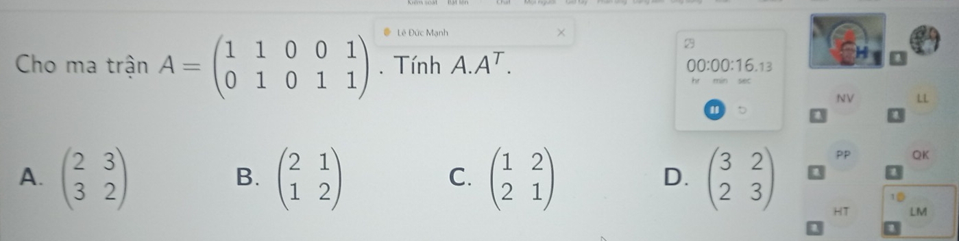 Lê Đức Mạnh
2
Cho ma trận A=beginpmatrix 1&1&0&0&1 0&1&0&1&1endpmatrix. Tính A. A^T. 00:00:16.13
NV LL
A. beginpmatrix 2&3 3&2endpmatrix beginpmatrix 2&1 1&2endpmatrix beginpmatrix 1&2 2&1endpmatrix beginpmatrix 3&2 2&3endpmatrix
PP QK
B.
C.
D.
10
HT LM