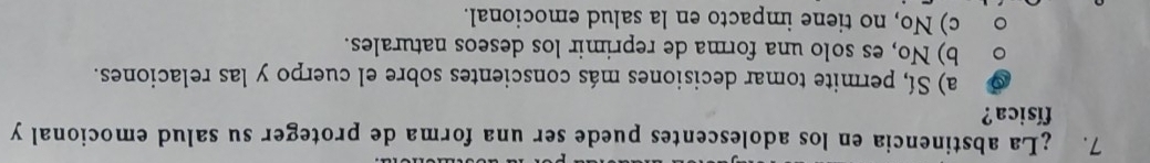 ¿La abstinencia en los adolescentes puede ser una forma de proteger su salud emocional y
física?
a) Sí, permite tomar decisiones más conscientes sobre el cuerpo y las relaciones.
b) No, es solo una forma de reprimir los deseos naturales.
c) No, no tiene impacto en la salud emocional.