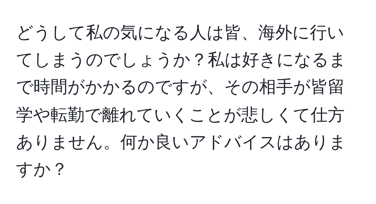 どうして私の気になる人は皆、海外に行いてしまうのでしょうか？私は好きになるまで時間がかかるのですが、その相手が皆留学や転勤で離れていくことが悲しくて仕方ありません。何か良いアドバイスはありますか？