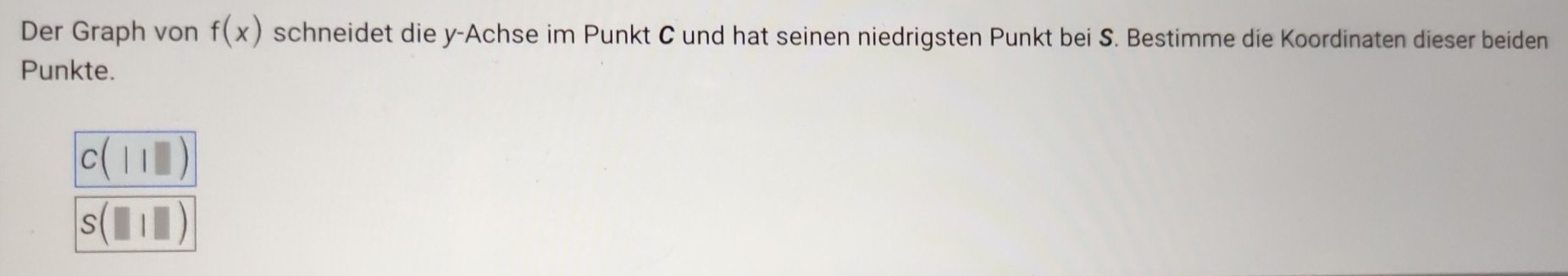 Der Graph von f(x) schneidet die y -Achse im Punkt C und hat seinen niedrigsten Punkt bei S. Bestimme die Koordinaten dieser beiden
Punkte.
C(11□ )
s(□ |□ )