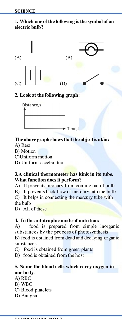 SCIENCE
1. Which one of the following is the symbol of an
electric bulb?
(A) (B)
(C) (D)
2. Look at the following graph:
The above graph shows that the object is at/in:
A) Rest
B) Motion
C)Uniform motion
D) Uniform acceleration
3.A clinical thermometer has kink in its tube.
What function does it perform?
A) It prevents mercury from coming out of bulb
B) It prevents back flow of mercury into the bulb
C) It helps in connecting the mercury tube with
the bulb
D) All of these
4. In the autotrophic mode of nutrition:
A) food is prepared from simple inorganic
substances by the process of photosynthesis
B) food is obtained from dead and decaying organic
substances
C) food is obtained from green plants
D) food is obtained from the host
5. Name the blood cells which carry oxygen in
our body.
A) RBC
B) WBC
C) Blood platelets
D) Antigen