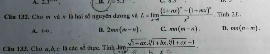 A. 2.3^(2019). B. I)=5.3 D.
Câu 132. Cho m và n là hai số nguyên dương và L=limlimits _xto 0frac (1+nx)^m-(1+mx)^nx^2. Tính 2L .
A. +∞.
B. 2mn(m-n). C. mn(m-n). D. mn(n-m). 
Câu 133. Cho a, b, c là các số thực. Tính limlimits _xto 0 (sqrt(1+ax).sqrt[3](1+bx).sqrt[4](1+cx)-1)/bxc .