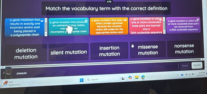 Match the vocabulary term with the correct definition
a gene mutation that === a gene mutation that does n a gene mutation in which
a gene mutation in which one
results in exactly one a gene mutation that produc affect protein synthesis one or more unintended or more nucleotide base pairs
incorrect amino acid an unintended stop codon. because the mutated base pairs are inserted are removed from
resu an
being placed in Incomplete éptide chain codon still codes for the into a
a polypeptide chain appropriate amino acid DNA nucleotide sequence a DNA nucleotide sequence
insertion missense nonsense
deletion silent mutation
mutation mutation mutation mutation
Roset Submit
Joaauin
11/12/2024 331 PM
Search
73°F
Partly sunny