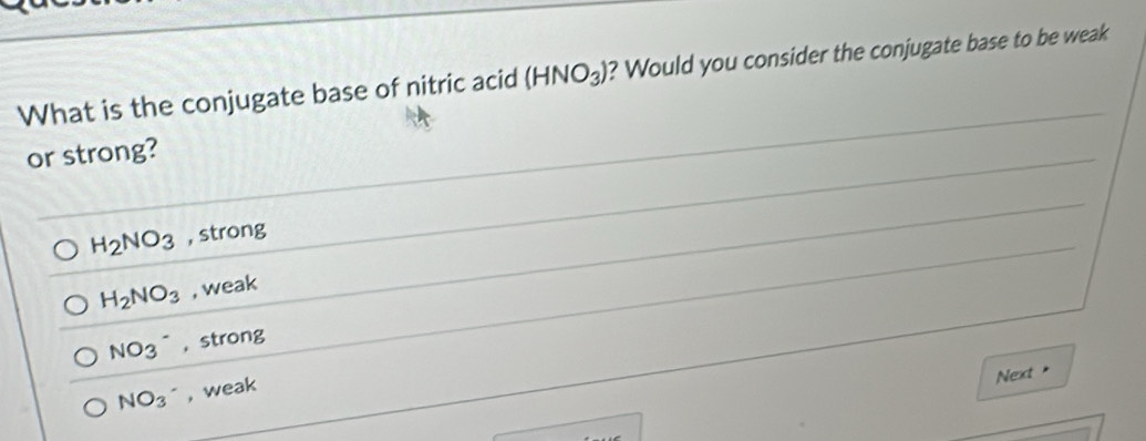 What is the conjugate base of nitric acid (HNO_3) ? Would you consider the conjugate base to be weak
or strong?
H_2NO_3 , strong
H_2NO_3 , weak
NO_3^(- , strong
Next
NO_3)^- , weak