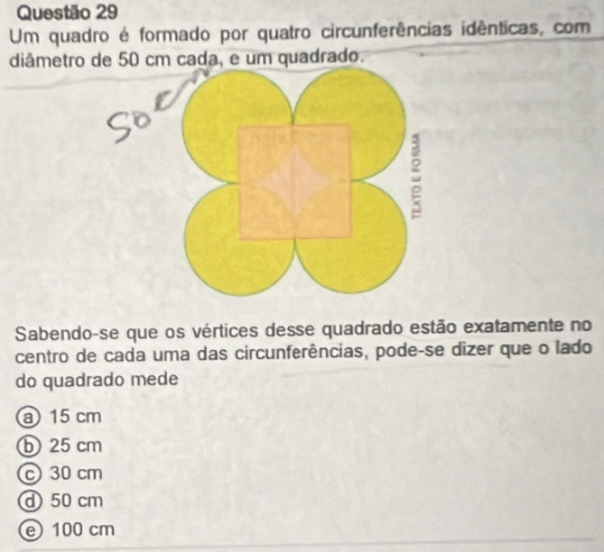 Um quadro é formado por quatro circunferências idênticas, com
diâmetro de 50 cm cada, e um quadrado.
Sabendo-se que os vértices desse quadrado estão exatamente no
centro de cada uma das circunferências, pode-se dizer que o lado
do quadrado mede
a 15 cm
b 25 cm
c 30 cm
d 50 cm
e 100 cm