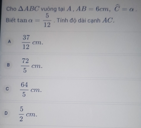 Cho △ ABC vuông tại A , AB=6cm, widehat C=alpha. 
Biết tan alpha = 5/12 . Tính độ dài cạnh AC.
A  37/12 cm.
B  72/5 cm.
C  64/5 cm.
D  5/2 cm.