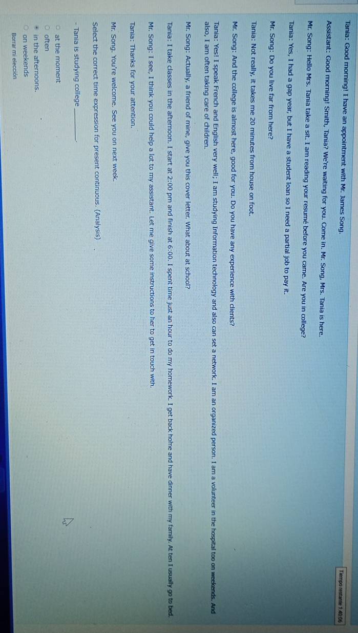 Tania: Good morning! I have an appointment with Mr. James Song. Tiempo restante 1:40:06
Assistant: Good morning! Smith, Tania? We're waiting for you. Come in. Mr. Song, Mrs. Tania is here.
Mr. Song: Hello Mrs. Tania take a sit. I am reading your resumé before you came. Are you in college?
Tania: Yes, I had a gap year, but I have a student loan so I need a partial job to pay it.
Mr. Song: Do you live far from here?
Tania: Not really, it takes me 20 minutes from house on foot.
Mr. Song: And the college is almost here, good for you. Do you have any experience with clients?
Tania: Yes! I speak French and English very well; I am studying Information technology and also can set a network. I am an organized person. I am a volunteer in the hospital too on weekends. And
also, I am often taking care of children.
Mr. Song: Actually, a friend of mine, give you this cover letter. What about at school?
Tania: I take classes in the afternoon. I start at 2:00 pm and finish at 6:00. I spent time just an hour to do my homework. I get back home and have dinner with my family. At ten I usually go to bed,
Mr. Song: I see, I think you could help a lot to my assistant. Let me give some instructions to her to get in touch with.
Tania: Thanks for your attention.
Mr. Song. You're welcome. See you on next week.
Select the correct time expression for present continuous. (Analysis)
- Tania is studying college_
at the moment
often
in the afternoons.
on weekends
Borrar mi elección