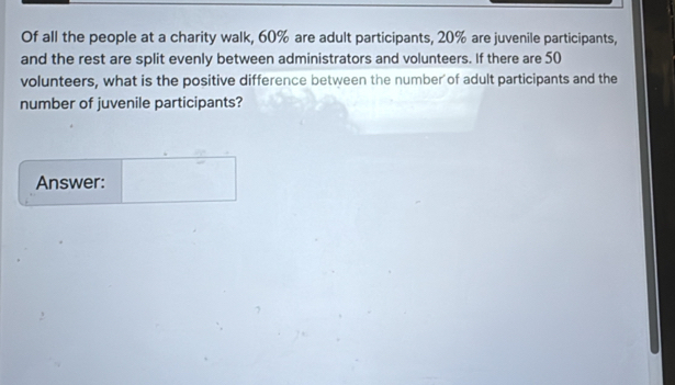 Of all the people at a charity walk, 60% are adult participants, 20% are juvenile participants, 
and the rest are split evenly between administrators and volunteers. If there are 50
volunteers, what is the positive difference between the number of adult participants and the 
number of juvenile participants? 
Answer: