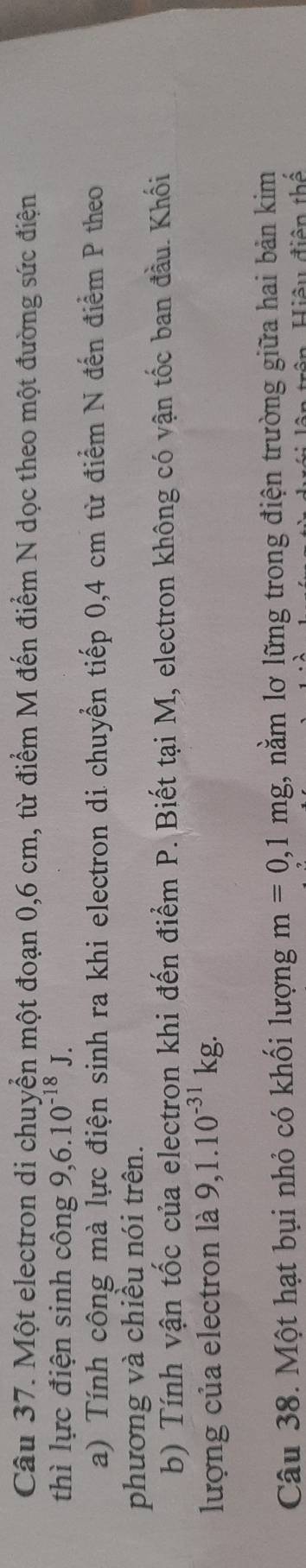 Một electron di chuyển một đoạn 0,6 cm, từ điểm M đến điểm N dọc theo một đường sức điện 
thì lực điện sinh công 9, 6.10^(-18)J. 
a) Tính công mà lực điện sinh ra khi electron di chuyển tiếp 0,4 cm từ điểm N đến điểm P theo 
phương và chiều nói trên. 
b) Tính vận tốc của electron khi đến điểm P. Biết tại M, electron không có vận tốc ban đầu. Khối 
lượng của electron là 9, 1.10^(-31)kg. 
Câu 38. Một hạt bụi nhỏ có khối lượng m=0,1mg , nằm lơ lững trong điện trường giữa hai bản kim 
ân trên, Hiệu điện thể