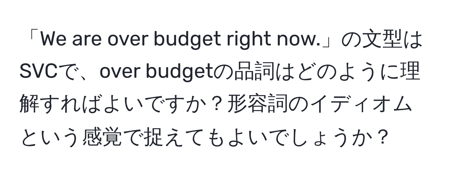 「We are over budget right now.」の文型はSVCで、over budgetの品詞はどのように理解すればよいですか？形容詞のイディオムという感覚で捉えてもよいでしょうか？