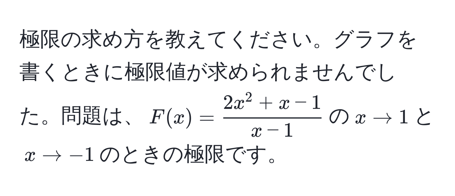 極限の求め方を教えてください。グラフを書くときに極限値が求められませんでした。問題は、$F(x)=frac2x^(2+x-1)x-1$の$x to 1$と$x to -1$のときの極限です。