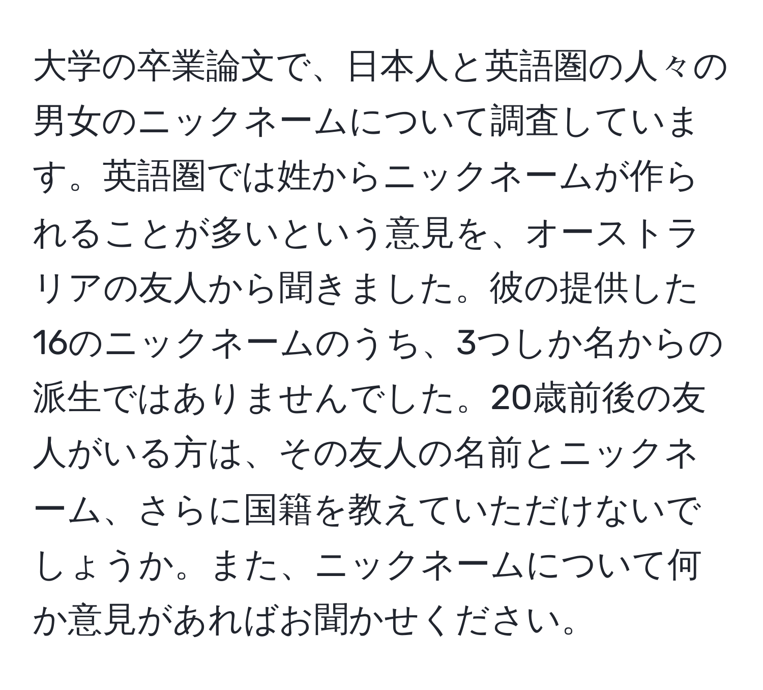 大学の卒業論文で、日本人と英語圏の人々の男女のニックネームについて調査しています。英語圏では姓からニックネームが作られることが多いという意見を、オーストラリアの友人から聞きました。彼の提供した16のニックネームのうち、3つしか名からの派生ではありませんでした。20歳前後の友人がいる方は、その友人の名前とニックネーム、さらに国籍を教えていただけないでしょうか。また、ニックネームについて何か意見があればお聞かせください。