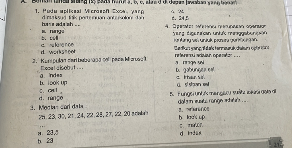 Berlian tanda silang (x) pada huruf a, b, c, atau d di depan jawaban yang benar!
1. Pada aplikasi Microsoft Excel, yang c. 24
dimaksud titik pertemuan antarkolom dan d. 24, 5
baris adalah .... 4. Operator referensi merupakan operator
a. range yang digunakan untuk menggabungkan
b. cell
rentang sel untuk proses perhitungan.
c. reference
d. worksheet Berikut yang tidak termasuk dalam operator
2. Kumpulan dari beberapa cell pada Microsoft referensi adalah operator ....
a. range sel
Excel disebut ....
b. gabungan sel
a. index c. irisan sel
b. look up
d. sisipan sel
c. cell
d.range 5. Fungsi untuk mengacu suâtu lokasi data di
3. Median dari data : dalam suatu range adalah ....
a. reference
25, 23, 30, 21, 24, 22, 28, 27, 22, 20 adalah
b. look up
…
c. match
a. 23, 5 d、 index
b. 23
21