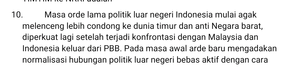 Masa orde lama politik luar negeri Indonesia mulai agak 
melenceng lebih condong ke dunia timur dan anti Negara barat, 
diperkuat lagi setelah terjadi konfrontasi dengan Malaysia dan 
Indonesia keluar dari PBB. Pada masa awal arde baru mengadakan 
normalisasi hubungan politik luar negeri bebas aktif dengan cara