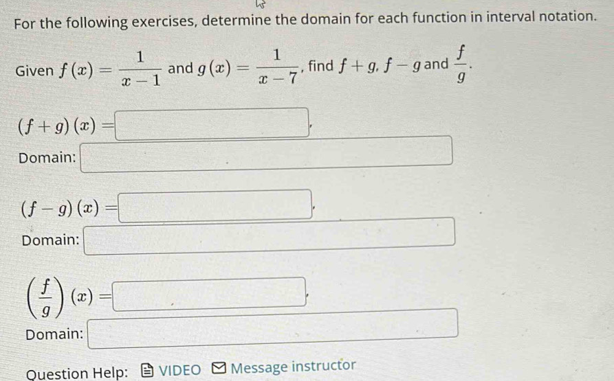 For the following exercises, determine the domain for each function in interval notation. 
Given f(x)= 1/x-1  and g(x)= 1/x-7  , find f+g, f-g and  f/g .
(f+g)(x)=□
Domain: □
(f-g)(x)=□
Domain: □ □
( f/g )(x)=□
Question Help: VIDEO Message instructor