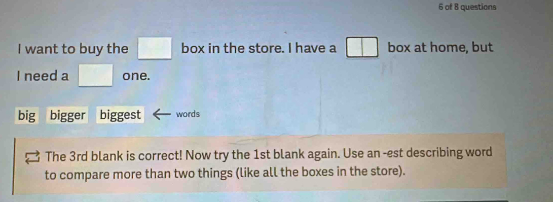 of 8 questions 
I want to buy the □ box in the store. I have a □ box at home, but 
I need a □° one. 
big bigger biggest words 
The 3rd blank is correct! Now try the 1st blank again. Use an -est describing word 
to compare more than two things (like all the boxes in the store).