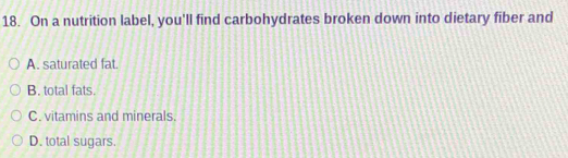 On a nutrition label, you'll find carbohydrates broken down into dietary fiber and
A. saturated fat.
B. total fats.
C. vitamins and minerals.
D. total sugars.