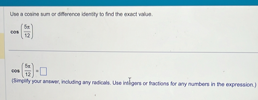 Use a cosine sum or difference identity to find the exact value.
cos ( 5π /12 )
cos ( 5π /12 )=□
(Simplify your answer, including any radicals. Use integers or fractions for any numbers in the expression.)