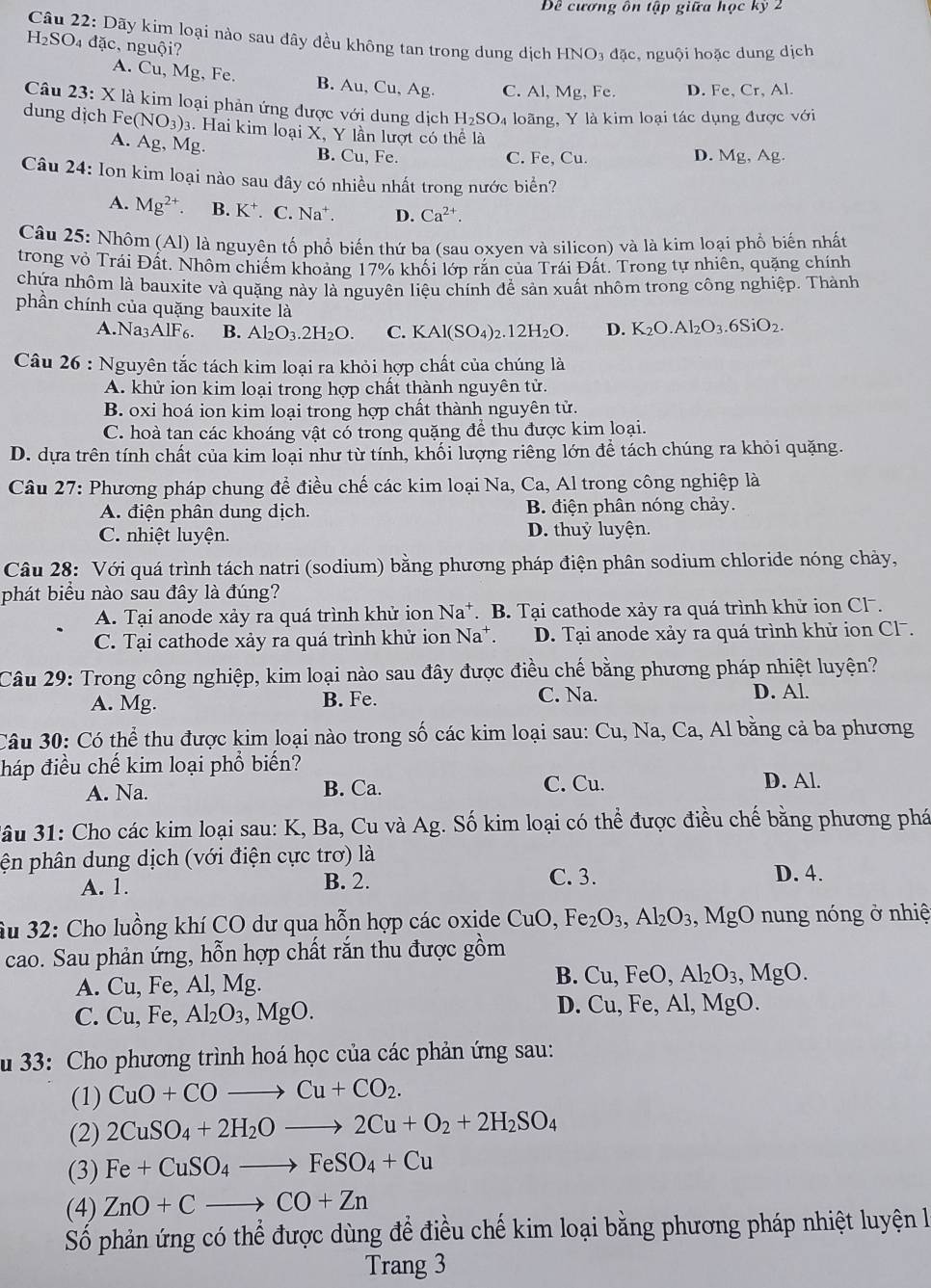 Đề cương ôn tập giữa học kỳ 2
Câu 22: Dãy kim loại nào sau đây đều không tan trong dung dịch HNO_3dac. , nguội hoặc dung dịch
H₂SO₄ đặc, nguội?
A. Cu, Mg, Fe. B. Au, Cu, Ag. C. Al, Mg, Fe. D. Fe, Cr, Al.
Câu 23:X là kim loại phản ứng được với dung dịch H_2SO_4 loãng, Y là kim loại tác dụng được vhat C
dung dịch  ] Fe(NO_3)_3. Hai kim loại X, Y lần lượt có thể là
A. Ag, Mg. B. Cu, Fe.
C. Fe, Cu. D. Mg,Ag.
Câu 24: Ion kim loại nào sau đây có nhiều nhất trong nước biển?
A. Mg^(2+). B. K^+.C.Na^+. D. Ca^(2+).
Câu 25: Nhôm (Al) là nguyên tố phổ biến thứ ba (sau oxyen và silicon) và là kim loại phổ biến nhất
trong vỏ Trái Đất. Nhôm chiếm khoảng 17% khối lớp rắn của Trái Đất. Trong tự nhiên, quặng chính
chứa nhôm là bauxite và quặng này là nguyên liệu chính để sản xuất nhôm trong công nghiệp. Thành
phần chính của quặng bauxite là K_2O.Al_2O_3.6SiO_2.
A.Na3 AIF_6 B. Al_2O_3.2H_2O. C. KAl(SO_4)_2.12H_2O. D.
Câu 26 : Nguyên tắc tách kim loại ra khỏi hợp chất của chúng là
A. khử ion kim loại trong hợp chất thành nguyên tử.
B. oxi hoá ion kim loại trong hợp chất thành nguyên tử.
C. hoà tan các khoáng vật có trong quặng để thu được kim loại.
D. dựa trên tính chất của kim loại như từ tính, khối lượng riêng lớn để tách chúng ra khỏi quặng.
Câu 27: Phương pháp chung để điều chế các kim loại Na, Ca, Al trong công nghiệp là
A. điện phân dung dịch. B. điện phân nóng chảy.
C. nhiệt luyện. D. thuỷ luyện.
Câu 28: Với quá trình tách natri (sodium) bằng phương pháp điện phân sodium chloride nóng chảy,
phát biểu nào sau đây là đúng?
A. Tại anode xảy ra quá trình khử ion Na^+. B. Tại cathode xảy ra quá trình khử ion Clˉ.
C. Tại cathode xảy ra quá trình khử ion Na*. D. Tại anode xảy ra quá trình khử ion Cl .
Câu 29: Trong công nghiệp, kim loại nào sau đây được điều chế bằng phương pháp nhiệt luyện?
A. Mg. B. Fe.
C. Na. D. Al.
Câu 30: Có thể thu được kim loại nào trong số các kim loại sau: Cu, Na, Ca, Al bằng cả ba phương
háp điều chế kim loại phổ biến? D. Al.
A. Na. B. Ca. C. Cu.
3ầu 31: Cho các kim loại sau: K, Ba, Cu và Ag. Số kim loại có thể được điều chế bằng phương phá
ện phân dung dịch (với điện cực trơ) là
A. 1. B. 2. C. 3. D. 4.
Âu 32: Cho luồng khí CO dư qua hỗn hợp các oxide CuO,Fe_2O_3,Al_2O_3,MgO nung nóng ở nhiệ
cao. Sau phản ứng, hỗn hợp chất rắn thu được gồm
B.
A. Cu, Fe, Al, Mg. Cu,FeO,Al_2O_3,MgO.
D. Cu,Fe,Al,MgC
C. Cu, Fe, Al_2O_3,MgO. ).
u 33: Cho phương trình hoá học của các phản ứng sau:
(1) CuO+COto Cu+CO_2.
(2) 2CuSO_4+2H_2Oto 2Cu+O_2+2H_2SO_4
(3) Fe+CuSO_4to FeSO_4+Cu
(4) ZnO+Cto CO+Zn
Số phản ứng có thể được dùng để điều chế kim loại bằng phương pháp nhiệt luyện là
Trang 3