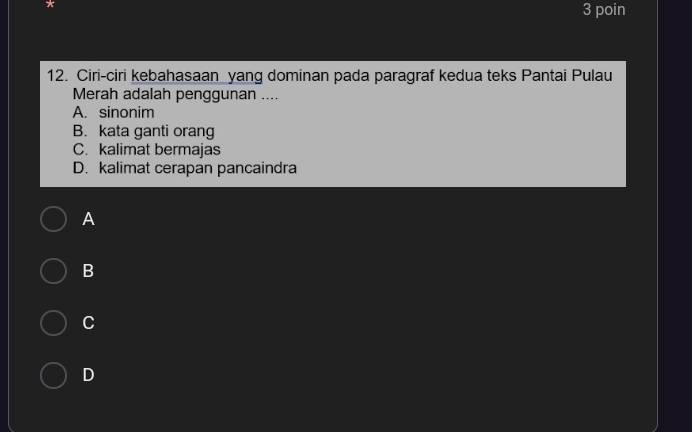 poin
12. Ciri-ciri kebahasaan yang dominan pada paragraf kedua teks Pantai Pulau
Merah adalah penggunan ....
A. sinonim
B. kata ganti orang
C. kalimat bermajas
D. kalimat cerapan pancaindra
A
B
C
D