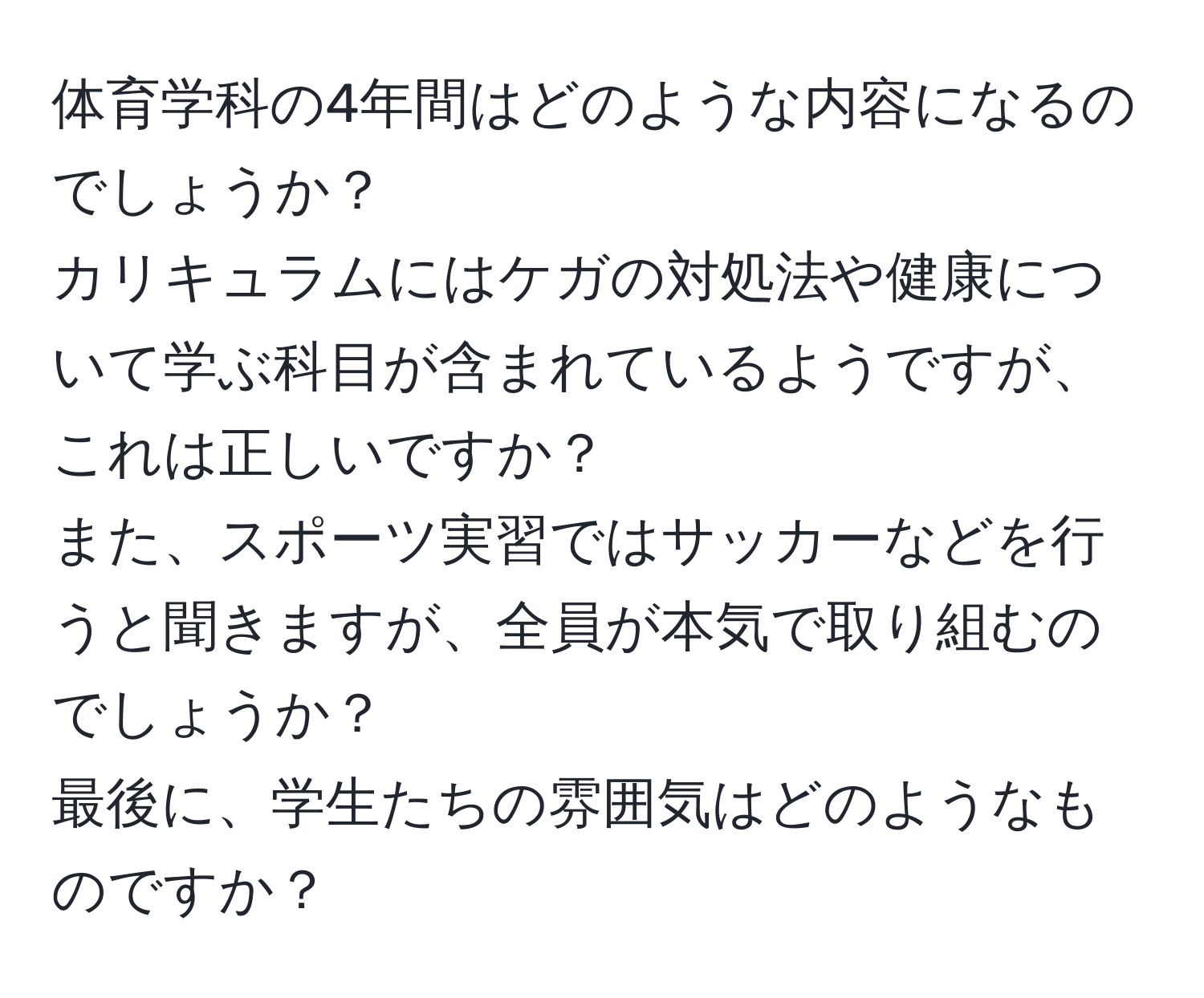 体育学科の4年間はどのような内容になるのでしょうか？  
カリキュラムにはケガの対処法や健康について学ぶ科目が含まれているようですが、これは正しいですか？  
また、スポーツ実習ではサッカーなどを行うと聞きますが、全員が本気で取り組むのでしょうか？  
最後に、学生たちの雰囲気はどのようなものですか？