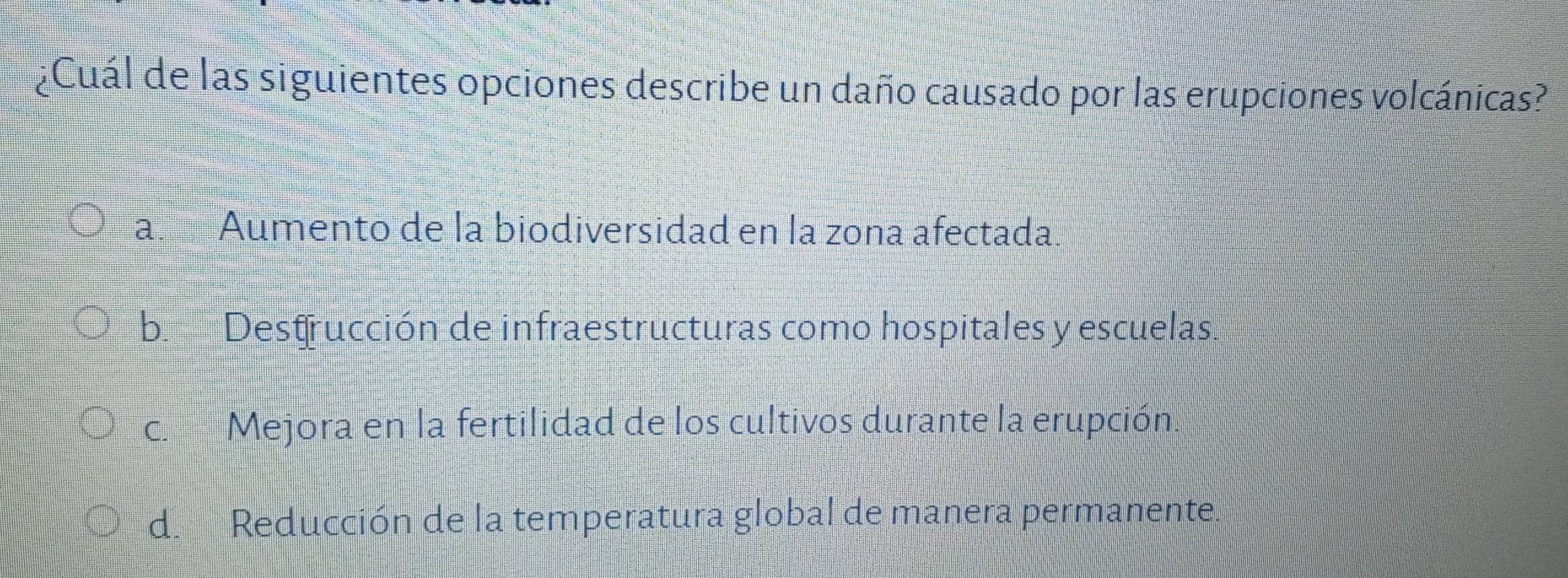 ¿Cuál de las siguientes opciones describe un daño causado por las erupciones volcánicas?
a. Aumento de la biodiversidad en la zona afectada.
b. Destrucción de infraestructuras como hospitales y escuelas.
c. Mejora en la fertilidad de los cultivos durante la erupción.
d. Reducción de la temperatura global de manera permanente.