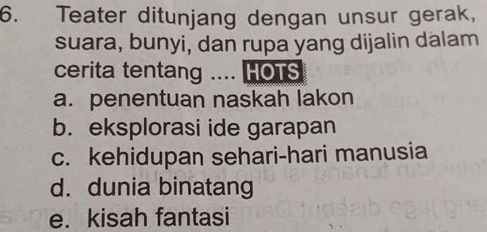 Teater ditunjang dengan unsur gerak,
suara, bunyi, dan rupa yang dijalin dalam
cerita tentang .... HOTS
a. penentuan naskah lakon
b. eksplorasi ide garapan
c. kehidupan sehari-hari manusia
d. dunia binatang
e. kisah fantasi