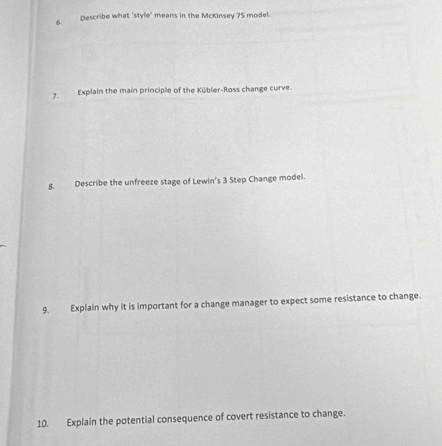 Describe what ‘style’ means in the McKinsey 75 model. 
7. Explain the main principle of the Kübler-Ross change curve. 
8. Describe the unfreeze stage of Lewin’s 3 Step Change model. 
9. Explain why it is important for a change manager to expect some resistance to change. 
10. Explain the potential consequence of covert resistance to change.