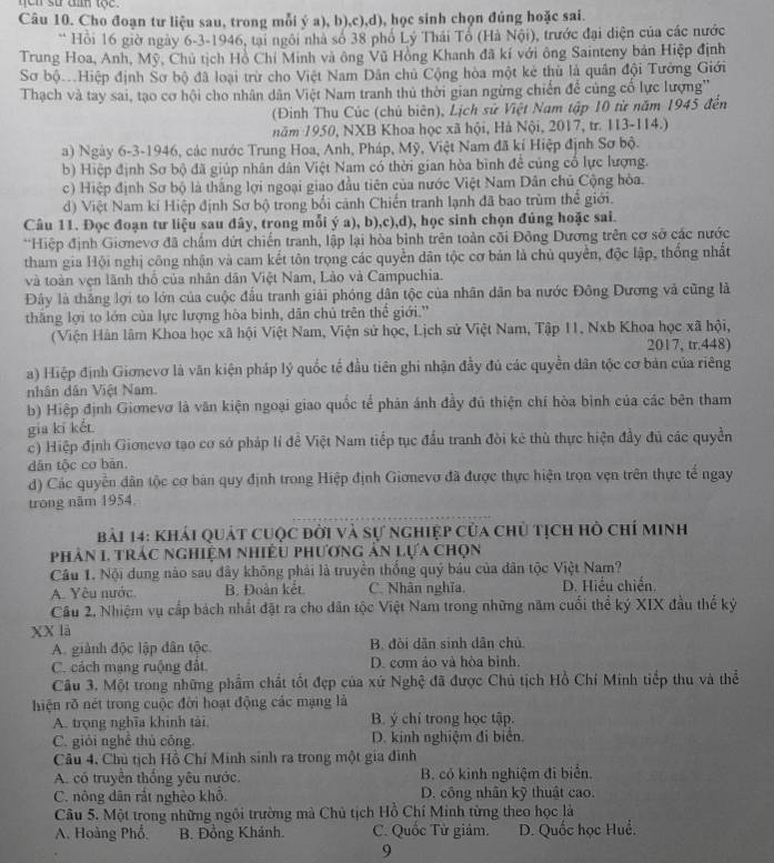 ne n sử đan tộc .
Câu 10. Cho đoạn tư liệu sau, trong mỗi ý a), b),c),d), học sinh chọn đúng hoặc sai.
* Hồi 16 giờ ngày 6-3-1946, tại ngôi nhà số 38 phố Lý Thái Tổ (Hà Nội), trước đại diện của các nước
Trung Hoa, Anh, Mỹ, Chủ tịch Hồ Chí Minh và ông Vũ Hồng Khanh đã kí với ông Sainteny bản Hiệp định
Sơ bộHiệp định Sơ bộ đã loại trừ cho Việt Nam Dân chủ Cộng hòa một kẻ thù là quân đội Tưởng Giới
Thạch và tay sai, tạo cơ hội cho nhân dân Việt Nam tranh thủ thời gian ngừng chiến để cùng cố lực lượng''
(Đinh Thu Cúc (chủ biên), Lịch sử Việt Nam tập 10 từ năm 1945 đến
năm 1950, NXB Khoa học xã hội, Hà Nội, 2017, tr. 113-114.)
a) Ngày 6-3-1946, các nước Trung Hoa, Anh, Pháp, Mỹ, Việt Nam đã kí Hiệp định Sơ bộ.
b) Hiệp định Sơ bộ đã giúp nhân dân Việt Nam có thời gian hòa bình đề củng cổ lực lượng.
c) Hiệp định Sơ bộ là thắng lợi ngoại giao đầu tiên của nước Việt Nam Dân chủ Cộng hòa.
d) Việt Nam kí Hiệp định Sơ bộ trong bối cảnh Chiến tranh lạnh đã bao trùm thể giới.
Câu 11. Đọc đoạn tư liệu sau đây, trong mỗi ý a), b),c),d), học sinh chọn đúng hoặc sai.
**Hiệp định Giơnevơ đã chẩm dứt chiến tranh, lập lại hòa binh trên toàn cõi Đông Dương trên cơ sở các nước
tham gia Hội nghị công nhận và cam kết tôn trọng các quyền dân tộc cơ bản là chủ quyền, độc lập, thống nhất
và toàn vẹn lãnh thổ của nhân dân Việt Nam, Lào và Campuchia.
Đây là thắng lợi to lớn của cuộc đấu tranh giải phóng dân tộc của nhân dân ba nước Đông Dương và cũng là
thăng lợi to lớn của lực lượng hòa binh, dân chủ trên thể giới.''
(Viện Hàn lâm Khoa học xã hội Việt Nam, Viện sử học, Lịch sử Việt Nam, Tập 11, Nxb Khoa học xã hội,
2017, tr.448)
a) Hiệp định Giơnevơ là văn kiện pháp lý quốc tế đầu tiên ghi nhận đầy đủ các quyền dân tộc cơ bản của riêng
nhân dân Việt Nam.
b) Hiệp định Gionevơ là văn kiện ngoại giao quốc tế phản ánh đầy đủ thiện chí hòa bình của các bên tham
gia kī két
c) Hiệp định Gionevo tạo cơ sở pháp lí đề Việt Nam tiếp tục đấu tranh đòi kê thù thực hiện đầy đủ các quyền
dân tộc cơ bản.
d) Các quyền dân tộc cơ bản quy định trong Hiệp định Giơnevơ đã được thực hiện trọn vẹn trên thực tế ngay
trong năm 1954
bài 14: Khải quát cuộc đời và sự nghiệp của chủ tịch hồ chí minh
phản 1, trác nghiệm nhiều phương ản lựa chọn
Câu 1. Nội dung nào sau đây không phải là truyền thống quý báu của dân tộc Việt Nam?
A. Yêu nước. B. Đoàn kết C. Nhân nghĩa D. Hiểu chiến.
Câu 2. Nhiệm vụ cấp bách nhất đặt ra cho dân tộc Việt Nam trong những năm cuối thể ký XIX đầu thể kỷ
xX là
A. giành độc lập dân tộc B. đòi dẫn sinh dân chủ
C. cách mạng ruộng đất, D. cơm ảo và hòa bình.
Câu 3. Một trong những phẩm chất tốt đẹp của xứ Nghệ đã được Chủ tịch Hồ Chí Minh tiếp thu và thể
hiện rõ nét trong cuộc đời hoạt động các mạng là
A. trọng nghĩa khinh tài B. ý chí trong học tập.
C. giải nghề thủ công. D. kinh nghiệm đi biên.
Câu 4. Chủ tịch Hồ Chí Minh sinh ra trong một gia đình
A. có truyền thống yêu nước. B. có kinh nghiệm đi biển.
C. nông dân rắt nghèo khổ. D. công nhân kỹ thuật cao.
Câu 5. Một trong những ngôi trường mà Chủ tịch Hồ Chỉ Minh từng theo học là
A. Hoàng Phổ. B. Đồng Khánh. C. Quốc Tử giám. D. Quốc học Huế.
9