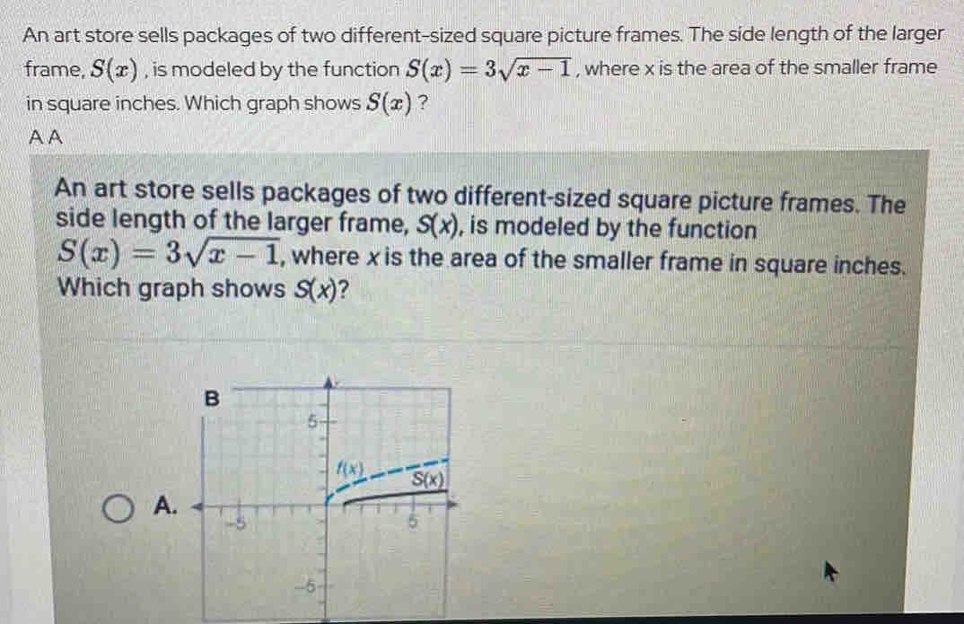 An art store sells packages of two different-sized square picture frames. The side length of the larger
frame, S(x) , is modeled by the function S(x)=3sqrt(x-1) , where x is the area of the smaller frame
in square inches. Which graph shows S(x) ?
AA
An art store sells packages of two different-sized square picture frames. The
side length of the larger frame, S(x) , is modeled by the function
S(x)=3sqrt(x-1) , where x is the area of the smaller frame in square inches.
Which graph shows S(x) ?
A