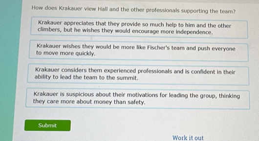 How does Krakauer view Hall and the other professionals supporting the team?
Krakauer appreciates that they provide so much help to him and the other
climbers, but he wishes they would encourage more independence.
Krakauer wishes they would be more like Fischer's team and push everyone
to move more quickly.
Krakauer considers them experienced professionals and is confident in their
ability to lead the team to the summit.
Krakauer is suspicious about their motivations for leading the group, thinking
they care more about money than safety.
Submit
Work it out