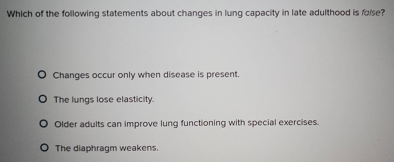 Which of the following statements about changes in lung capacity in late adulthood is false?
Changes occur only when disease is present.
The lungs lose elasticity.
Older adults can improve lung functioning with special exercises.
The diaphragm weakens.