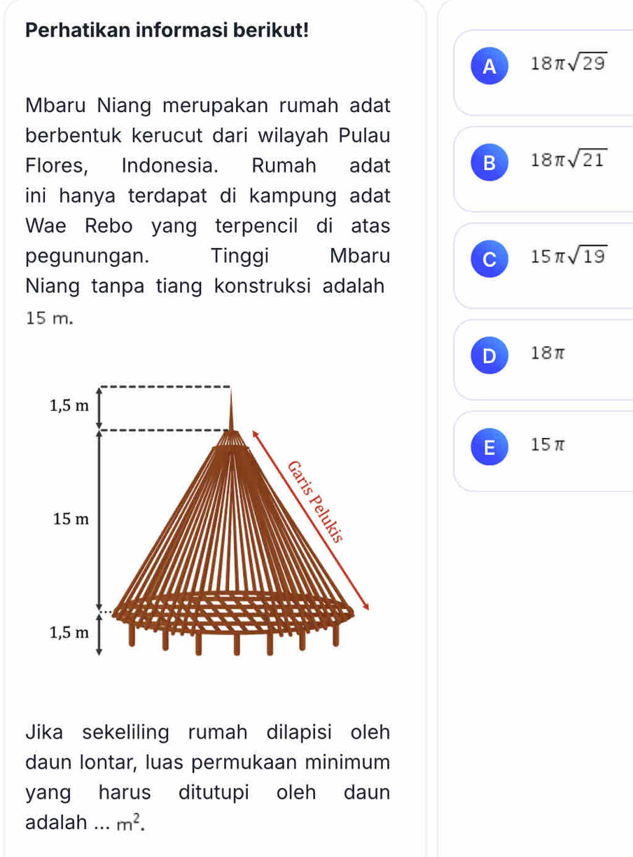 Perhatikan informasi berikut!
A 18π sqrt(29)
Mbaru Niang merupakan rumah adat
berbentuk kerucut dari wilayah Pulau
Flores, Indonesia. Rumah adat B 18π sqrt(21)
ini hanya terdapat di kampung adat 
Wae Rebo yang terpencil di atas
pegunungan. Tinggi Mbaru C 15π sqrt(19)
Niang tanpa tiang konstruksi adalah
15 m.
D 18π
1,5 m
E ) 15π
15 m
1,5 m
Jika sekeliling rumah dilapisi oleh
daun lontar, luas permukaan minimum
yang harus ditutupi oleh daun
adalah ... m^2.