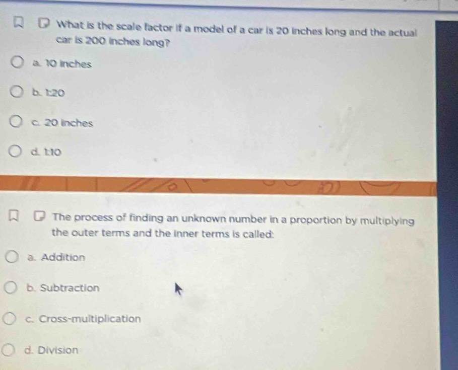 What is the scale factor if a model of a car is 20 inches long and the actual
car is 200 inches long?
a. 10 inches
b. 1:20
c. 20 inches
d. 1:10
The process of finding an unknown number in a proportion by multiplying
the outer terms and the inner terms is called:
a. Addition
b. Subtraction
c. Cross-multiplication
d. Division